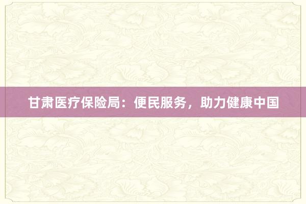 甘肃医疗保险局：便民服务，助力健康中国
